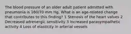 The blood pressure of an older adult patient admitted with pneumonia is 160/70 mm Hg. What is an age-related change that contributes to this finding? 1 Stenosis of the heart valves 2 Decreased adrenergic sensitivity 3 Increased parasympathetic activity 4 Loss of elasticity in arterial vessels