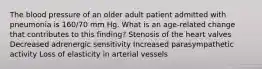 The blood pressure of an older adult patient admitted with pneumonia is 160/70 mm Hg. What is an age-related change that contributes to this finding? Stenosis of the heart valves Decreased adrenergic sensitivity Increased parasympathetic activity Loss of elasticity in arterial vessels