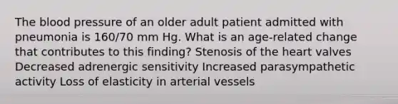 The blood pressure of an older adult patient admitted with pneumonia is 160/70 mm Hg. What is an age-related change that contributes to this finding? Stenosis of the heart valves Decreased adrenergic sensitivity Increased parasympathetic activity Loss of elasticity in arterial vessels