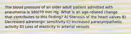 The blood pressure of an older adult patient admitted with pneumonia is 160/70 mm Hg. What is an age-related change that contributes to this finding? A) Stenosis of the heart valves B) Decreased adrenergic sensitivity C) Increased parasympathetic activity D) Loss of elasticity in arterial vessels