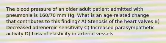 The blood pressure of an older adult patient admitted with pneumonia is 160/70 mm Hg. What is an age-related change that contributes to this finding? A) Stenosis of the heart valves B) Decreased adrenergic sensitivity C) Increased parasympathetic activity D) Loss of elasticity in arterial vessels