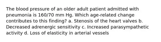 The blood pressure of an older adult patient admitted with pneumonia is 160/70 mm Hg. Which age-related change contributes to this finding? a. Stenosis of the heart valves b. Decreased adrenergic sensitivity c. Increased parasympathetic activity d. Loss of elasticity in arterial vessels