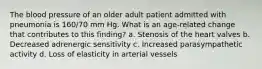 The blood pressure of an older adult patient admitted with pneumonia is 160/70 mm Hg. What is an age-related change that contributes to this finding? a. Stenosis of the heart valves b. Decreased adrenergic sensitivity c. Increased parasympathetic activity d. Loss of elasticity in arterial vessels