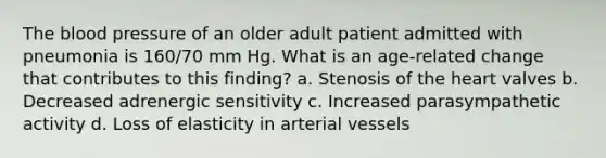 The blood pressure of an older adult patient admitted with pneumonia is 160/70 mm Hg. What is an age-related change that contributes to this finding? a. Stenosis of the heart valves b. Decreased adrenergic sensitivity c. Increased parasympathetic activity d. Loss of elasticity in arterial vessels