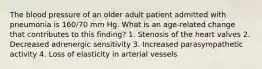 The blood pressure of an older adult patient admitted with pneumonia is 160/70 mm Hg. What is an age-related change that contributes to this finding? 1. Stenosis of the heart valves 2. Decreased adrenergic sensitivity 3. Increased parasympathetic activity 4. Loss of elasticity in arterial vessels