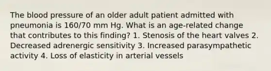 The blood pressure of an older adult patient admitted with pneumonia is 160/70 mm Hg. What is an age-related change that contributes to this finding? 1. Stenosis of the heart valves 2. Decreased adrenergic sensitivity 3. Increased parasympathetic activity 4. Loss of elasticity in arterial vessels