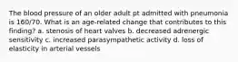 The blood pressure of an older adult pt admitted with pneumonia is 160/70. What is an age-related change that contributes to this finding? a. stenosis of heart valves b. decreased adrenergic sensitivity c. increased parasympathetic activity d. loss of elasticity in arterial vessels