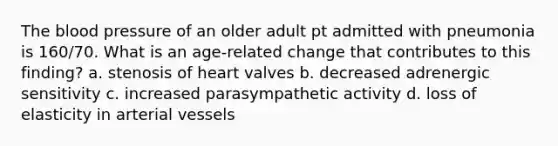 The blood pressure of an older adult pt admitted with pneumonia is 160/70. What is an age-related change that contributes to this finding? a. stenosis of heart valves b. decreased adrenergic sensitivity c. increased parasympathetic activity d. loss of elasticity in arterial vessels