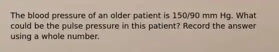 The blood pressure of an older patient is 150/90 mm Hg. What could be the pulse pressure in this patient? Record the answer using a whole number.