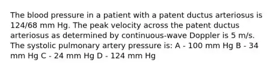 The blood pressure in a patient with a patent ductus arteriosus is 124/68 mm Hg. The peak velocity across the patent ductus arteriosus as determined by continuous-wave Doppler is 5 m/s. The systolic pulmonary artery pressure is: A - 100 mm Hg B - 34 mm Hg C - 24 mm Hg D - 124 mm Hg