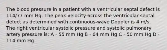 The blood pressure in a patient with a ventricular septal defect is 114/77 mm Hg. The peak velocity across the ventricular septal defect as determined with continuous-wave Doppler is 4 m/s. The right ventricular systolic pressure and systolic pulmonary artery pressure is: A - 55 mm Hg B - 64 mm Hg C - 50 mm Hg D - 114 mm Hg