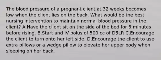 <a href='https://www.questionai.com/knowledge/k7oXMfj7lk-the-blood' class='anchor-knowledge'>the blood</a> pressure of a pregnant client at 32 weeks becomes low when the client lies on the back. What would be the best nursing intervention to maintain normal <a href='https://www.questionai.com/knowledge/kD0HacyPBr-blood-pressure' class='anchor-knowledge'>blood pressure</a> in the client? A.Have the client sit on the side of the bed for 5 minutes before rising. B.Start and IV bolus of 500 cc of D5LR C.Encourage the client to turn onto her left side. D.Encourage the client to use extra pillows or a wedge pillow to elevate her upper body when sleeping on her back.