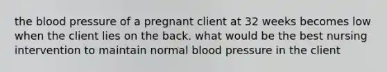 the blood pressure of a pregnant client at 32 weeks becomes low when the client lies on the back. what would be the best nursing intervention to maintain normal blood pressure in the client