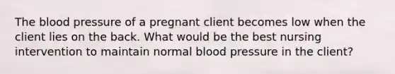 The blood pressure of a pregnant client becomes low when the client lies on the back. What would be the best nursing intervention to maintain normal blood pressure in the client?