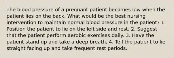 The blood pressure of a pregnant patient becomes low when the patient lies on the back. What would be the best nursing intervention to maintain normal blood pressure in the patient? 1. Position the patient to lie on the left side and rest. 2. Suggest that the patient perform aerobic exercises daily. 3. Have the patient stand up and take a deep breath. 4. Tell the patient to lie straight facing up and take frequent rest periods.