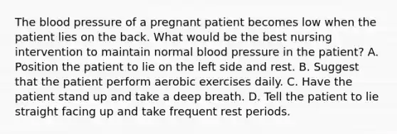 The blood pressure of a pregnant patient becomes low when the patient lies on the back. What would be the best nursing intervention to maintain normal blood pressure in the patient? A. Position the patient to lie on the left side and rest. B. Suggest that the patient perform aerobic exercises daily. C. Have the patient stand up and take a deep breath. D. Tell the patient to lie straight facing up and take frequent rest periods.