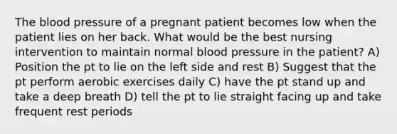 The blood pressure of a pregnant patient becomes low when the patient lies on her back. What would be the best nursing intervention to maintain normal blood pressure in the patient? A) Position the pt to lie on the left side and rest B) Suggest that the pt perform aerobic exercises daily C) have the pt stand up and take a deep breath D) tell the pt to lie straight facing up and take frequent rest periods