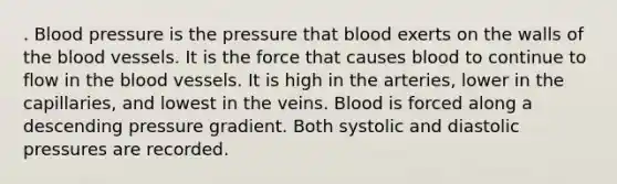 . Blood pressure is the pressure that blood exerts on the walls of the blood vessels. It is the force that causes blood to continue to flow in the blood vessels. It is high in the arteries, lower in the capillaries, and lowest in the veins. Blood is forced along a descending pressure gradient. Both systolic and diastolic pressures are recorded.