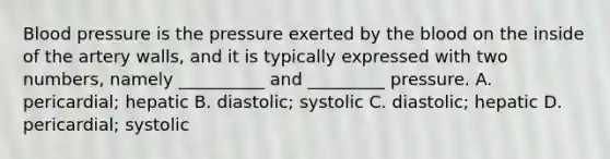 Blood pressure is the pressure exerted by the blood on the inside of the artery walls, and it is typically expressed with two numbers, namely __________ and _________ pressure. A. pericardial; hepatic B. diastolic; systolic C. diastolic; hepatic D. pericardial; systolic