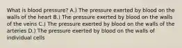 What is blood pressure? A.) The pressure exerted by blood on the walls of the heart B.) The pressure exerted by blood on the walls of the veins C.) The pressure exerted by blood on the walls of the arteries D.) The pressure exerted by blood on the walls of individual cells