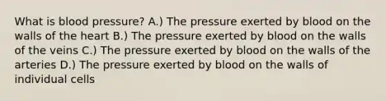 What is <a href='https://www.questionai.com/knowledge/kD0HacyPBr-blood-pressure' class='anchor-knowledge'>blood pressure</a>? A.) The pressure exerted by blood on the walls of <a href='https://www.questionai.com/knowledge/kya8ocqc6o-the-heart' class='anchor-knowledge'>the heart</a> B.) The pressure exerted by blood on the walls of the veins C.) The pressure exerted by blood on the walls of the arteries D.) The pressure exerted by blood on the walls of individual cells