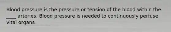 Blood pressure is the pressure or tension of the blood within the ____ arteries. Blood pressure is needed to continuously perfuse vital organs