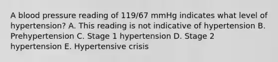 A blood pressure reading of 119/67 mmHg indicates what level of hypertension? A. This reading is not indicative of hypertension B. Prehypertension C. Stage 1 hypertension D. Stage 2 hypertension E. Hypertensive crisis