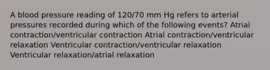 A blood pressure reading of 120/70 mm Hg refers to arterial pressures recorded during which of the following events? Atrial contraction/ventricular contraction Atrial contraction/ventricular relaxation Ventricular contraction/ventricular relaxation Ventricular relaxation/atrial relaxation