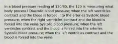 In a blood pressure reading of 120/80, the 120 is measuring what body process? Diastolic blood pressure; when the left ventricles contract and the blood is forced into the arteries Systolic blood pressure; when the right ventricles contract and the blood is forced into the veins Systolic blood pressure; when the left ventricles contract and the blood is forced into the arteries Systolic blood pressure; when the left ventricles contract and the blood is forced into the veins