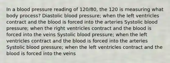 In a blood pressure reading of 120/80, the 120 is measuring what body process? Diastolic blood pressure; when the left ventricles contract and the blood is forced into the arteries Systolic blood pressure; when the right ventricles contract and the blood is forced into the veins Systolic blood pressure; when the left ventricles contract and the blood is forced into the arteries Systolic blood pressure; when the left ventricles contract and the blood is forced into the veins