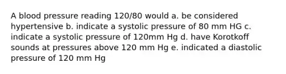 A blood pressure reading 120/80 would a. be considered hypertensive b. indicate a systolic pressure of 80 mm HG c. indicate a systolic pressure of 120mm Hg d. have Korotkoff sounds at pressures above 120 mm Hg e. indicated a diastolic pressure of 120 mm Hg