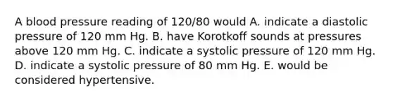 A blood pressure reading of 120/80 would A. indicate a diastolic pressure of 120 mm Hg. B. have Korotkoff sounds at pressures above 120 mm Hg. C. indicate a systolic pressure of 120 mm Hg. D. indicate a systolic pressure of 80 mm Hg. E. would be considered hypertensive.