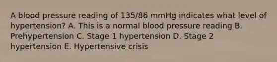 A blood pressure reading of 135/86 mmHg indicates what level of hypertension? A. This is a normal blood pressure reading B. Prehypertension C. Stage 1 hypertension D. Stage 2 hypertension E. Hypertensive crisis