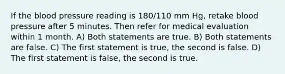 If the blood pressure reading is 180/110 mm Hg, retake blood pressure after 5 minutes. Then refer for medical evaluation within 1 month. A) Both statements are true. B) Both statements are false. C) The first statement is true, the second is false. D) The first statement is false, the second is true.