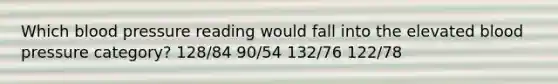 Which blood pressure reading would fall into the elevated blood pressure category? 128/84 90/54 132/76 122/78