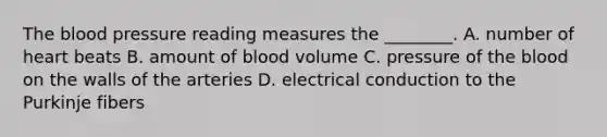 The blood pressure reading measures the​ ________. A. number of heart beats B. amount of blood volume C. pressure of the blood on the walls of the arteries D. electrical conduction to the Purkinje fibers