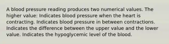 A blood pressure reading produces two numerical values. The higher value: Indicates blood pressure when the heart is contracting. Indicates blood pressure in between contractions. Indicates the difference between the upper value and the lower value. Indicates the hypoglycemic level of the blood.