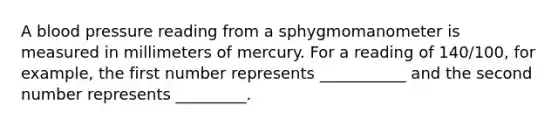 A blood pressure reading from a sphygmomanometer is measured in millimeters of mercury. For a reading of 140/100, for example, the first number represents ___________ and the second number represents _________.