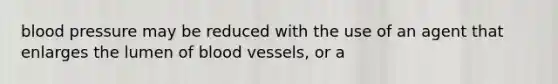 blood pressure may be reduced with the use of an agent that enlarges the lumen of blood vessels, or a