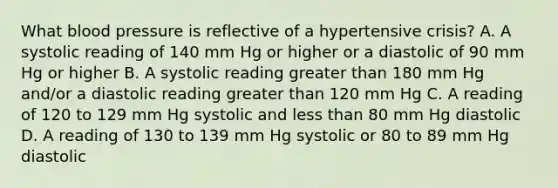 What blood pressure is reflective of a hypertensive crisis? A. A systolic reading of 140 mm Hg or higher or a diastolic of 90 mm Hg or higher B. A systolic reading greater than 180 mm Hg and/or a diastolic reading greater than 120 mm Hg C. A reading of 120 to 129 mm Hg systolic and less than 80 mm Hg diastolic D. A reading of 130 to 139 mm Hg systolic or 80 to 89 mm Hg diastolic