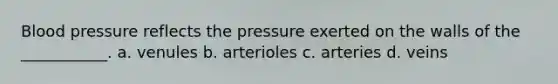 Blood pressure reflects the pressure exerted on the walls of the ___________. a. venules b. arterioles c. arteries d. veins