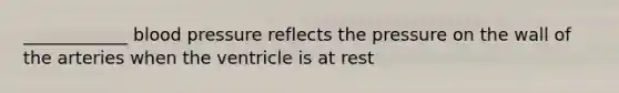 ____________ blood pressure reflects the pressure on the wall of the arteries when the ventricle is at rest