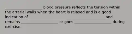 ____________________ blood pressure reflects the tension within the arterial walls when the heart is relaxed and is a good indication of ____________________ ____________________ and remains ____________________ or goes ____________________ during exercise.