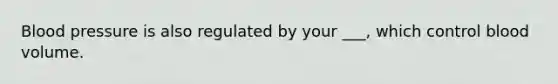 Blood pressure is also regulated by your ___, which control blood volume.