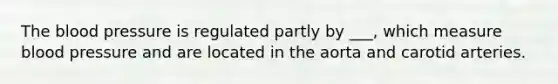 The blood pressure is regulated partly by ___, which measure blood pressure and are located in the aorta and carotid arteries.