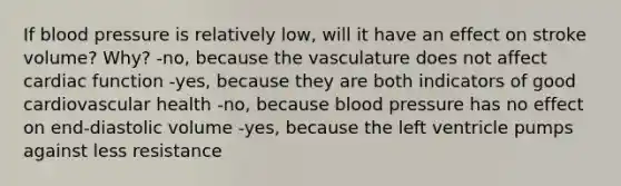 If blood pressure is relatively low, will it have an effect on stroke volume? Why? -no, because the vasculature does not affect cardiac function -yes, because they are both indicators of good cardiovascular health -no, because blood pressure has no effect on end-diastolic volume -yes, because the left ventricle pumps against less resistance