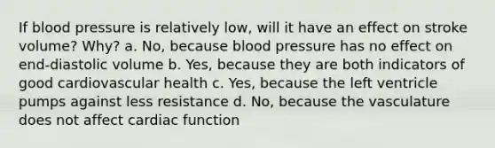 If <a href='https://www.questionai.com/knowledge/kD0HacyPBr-blood-pressure' class='anchor-knowledge'>blood pressure</a> is relatively low, will it have an effect on stroke volume? Why? a. No, because blood pressure has no effect on end-diastolic volume b. Yes, because they are both indicators of good cardiovascular health c. Yes, because the left ventricle pumps against less resistance d. No, because the vasculature does not affect cardiac function