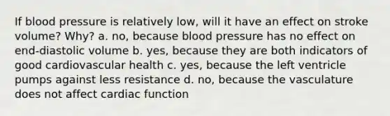 If <a href='https://www.questionai.com/knowledge/kD0HacyPBr-blood-pressure' class='anchor-knowledge'>blood pressure</a> is relatively low, will it have an effect on stroke volume? Why? a. no, because blood pressure has no effect on end-diastolic volume b. yes, because they are both indicators of good cardiovascular health c. yes, because the left ventricle pumps against less resistance d. no, because the vasculature does not affect cardiac function