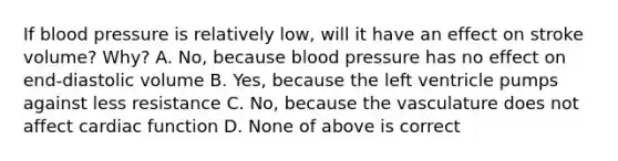 If blood pressure is relatively low, will it have an effect on stroke volume? Why? A. No, because blood pressure has no effect on end-diastolic volume B. Yes, because the left ventricle pumps against less resistance C. No, because the vasculature does not affect cardiac function D. None of above is correct