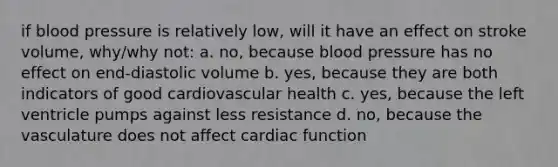 if blood pressure is relatively low, will it have an effect on stroke volume, why/why not: a. no, because blood pressure has no effect on end-diastolic volume b. yes, because they are both indicators of good cardiovascular health c. yes, because the left ventricle pumps against less resistance d. no, because the vasculature does not affect cardiac function